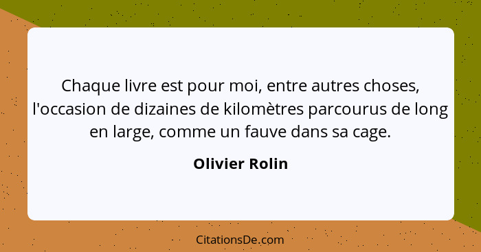 Chaque livre est pour moi, entre autres choses, l'occasion de dizaines de kilomètres parcourus de long en large, comme un fauve dans s... - Olivier Rolin