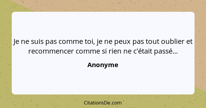 Je ne suis pas comme toi, je ne peux pas tout oublier et recommencer comme si rien ne c'était passé...... - Anonyme