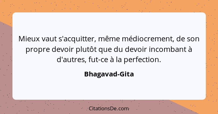 Mieux vaut s'acquitter, même médiocrement, de son propre devoir plutôt que du devoir incombant à d'autres, fut-ce à la perfection.... - Bhagavad-Gita