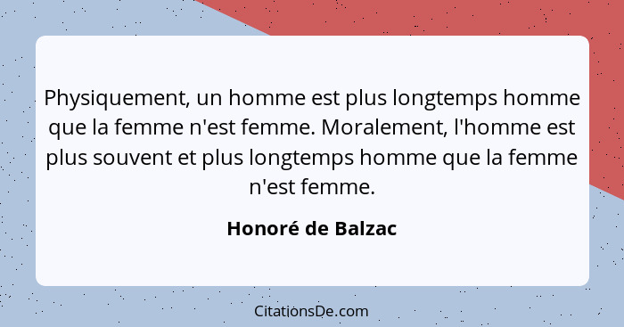 Physiquement, un homme est plus longtemps homme que la femme n'est femme. Moralement, l'homme est plus souvent et plus longtemps ho... - Honoré de Balzac