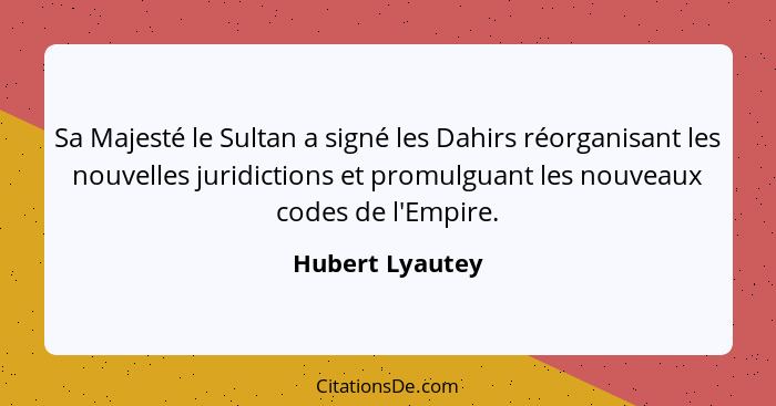 Sa Majesté le Sultan a signé les Dahirs réorganisant les nouvelles juridictions et promulguant les nouveaux codes de l'Empire.... - Hubert Lyautey