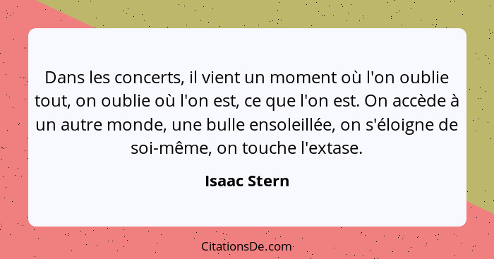 Dans les concerts, il vient un moment où l'on oublie tout, on oublie où l'on est, ce que l'on est. On accède à un autre monde, une bulle... - Isaac Stern