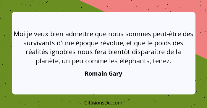 Moi je veux bien admettre que nous sommes peut-être des survivants d'une époque révolue, et que le poids des réalités ignobles nous fera... - Romain Gary