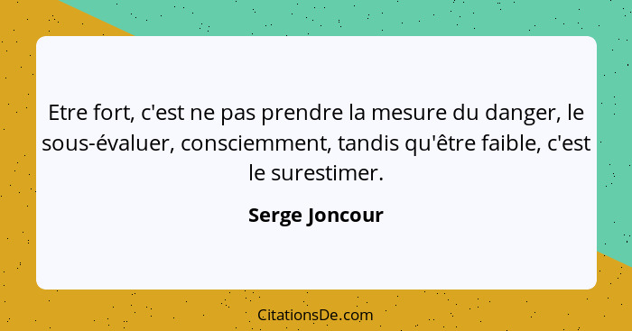 Etre fort, c'est ne pas prendre la mesure du danger, le sous-évaluer, consciemment, tandis qu'être faible, c'est le surestimer.... - Serge Joncour