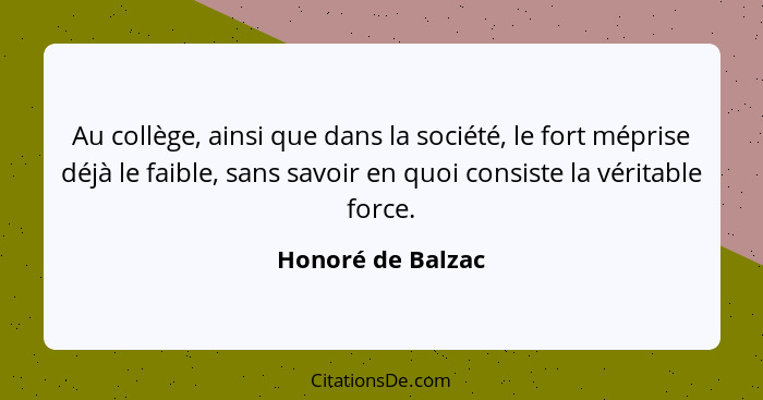 Au collège, ainsi que dans la société, le fort méprise déjà le faible, sans savoir en quoi consiste la véritable force.... - Honoré de Balzac