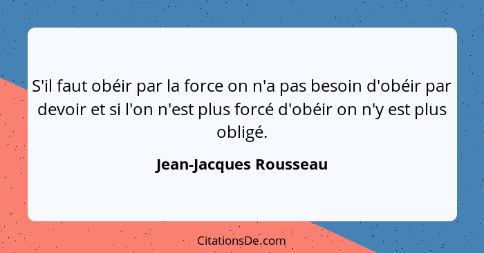 S'il faut obéir par la force on n'a pas besoin d'obéir par devoir et si l'on n'est plus forcé d'obéir on n'y est plus obligé.... - Jean-Jacques Rousseau