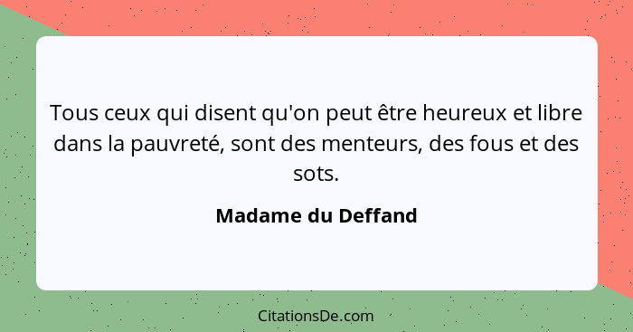 Tous ceux qui disent qu'on peut être heureux et libre dans la pauvreté, sont des menteurs, des fous et des sots.... - Madame du Deffand