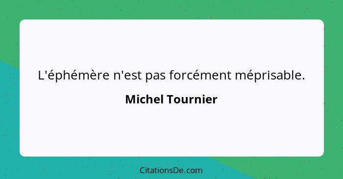 L'éphémère n'est pas forcément méprisable.... - Michel Tournier