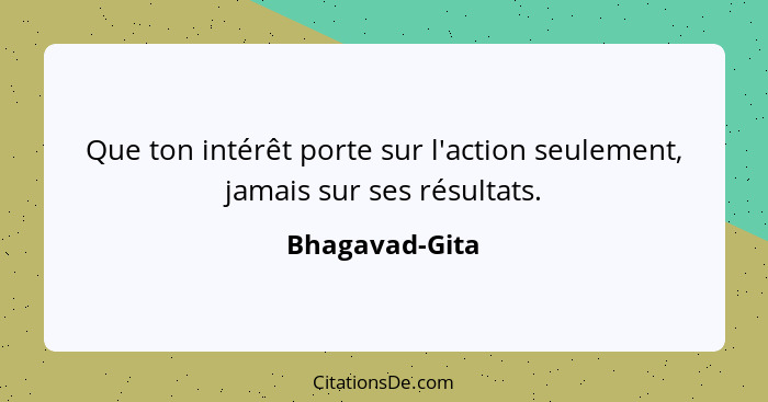 Que ton intérêt porte sur l'action seulement, jamais sur ses résultats.... - Bhagavad-Gita