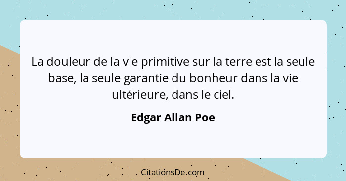 La douleur de la vie primitive sur la terre est la seule base, la seule garantie du bonheur dans la vie ultérieure, dans le ciel.... - Edgar Allan Poe