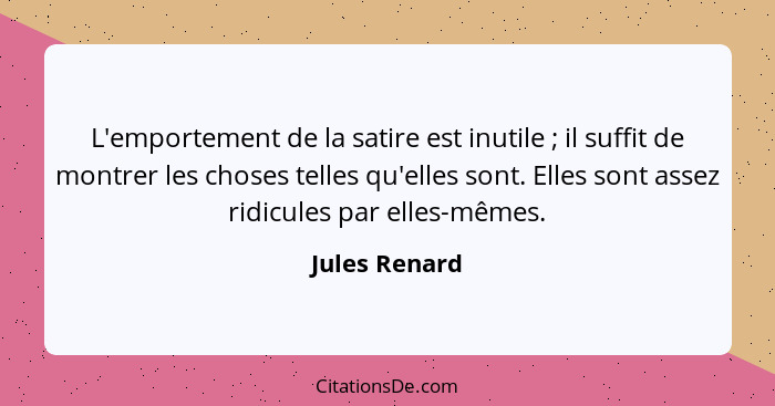 L'emportement de la satire est inutile ; il suffit de montrer les choses telles qu'elles sont. Elles sont assez ridicules par elle... - Jules Renard