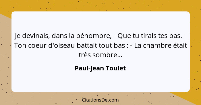 Je devinais, dans la pénombre, - Que tu tirais tes bas. - Ton coeur d'oiseau battait tout bas : - La chambre était très sombre... - Paul-Jean Toulet