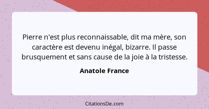 Pierre n'est plus reconnaissable, dit ma mère, son caractère est devenu inégal, bizarre. Il passe brusquement et sans cause de la joi... - Anatole France