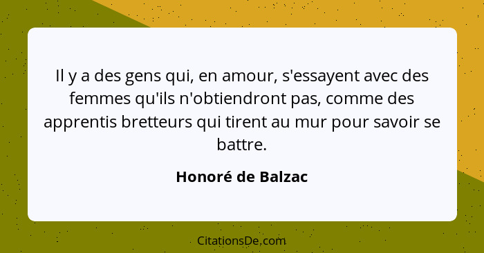 Il y a des gens qui, en amour, s'essayent avec des femmes qu'ils n'obtiendront pas, comme des apprentis bretteurs qui tirent au mur... - Honoré de Balzac