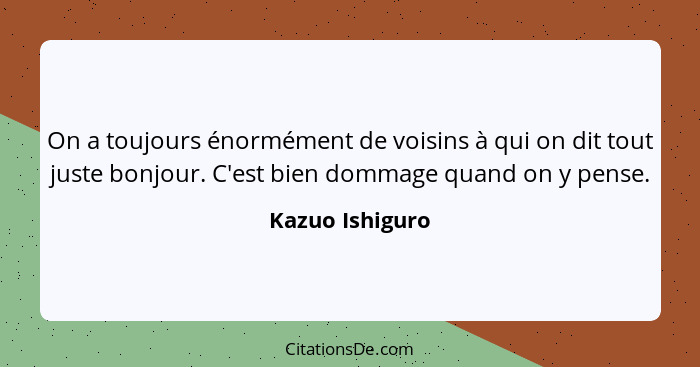 On a toujours énormément de voisins à qui on dit tout juste bonjour. C'est bien dommage quand on y pense.... - Kazuo Ishiguro