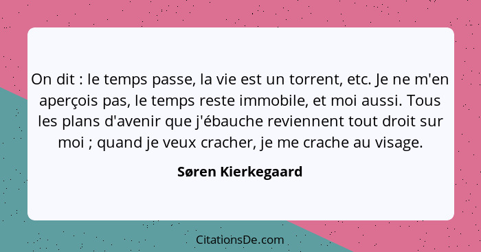 On dit : le temps passe, la vie est un torrent, etc. Je ne m'en aperçois pas, le temps reste immobile, et moi aussi. Tous les... - Søren Kierkegaard