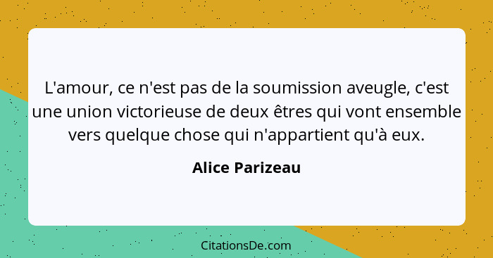 L'amour, ce n'est pas de la soumission aveugle, c'est une union victorieuse de deux êtres qui vont ensemble vers quelque chose qui n'... - Alice Parizeau