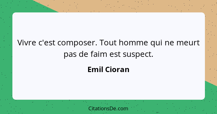 Vivre c'est composer. Tout homme qui ne meurt pas de faim est suspect.... - Emil Cioran