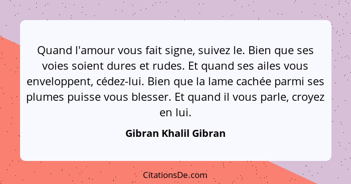 Quand l'amour vous fait signe, suivez le. Bien que ses voies soient dures et rudes. Et quand ses ailes vous enveloppent, cédez-... - Gibran Khalil Gibran