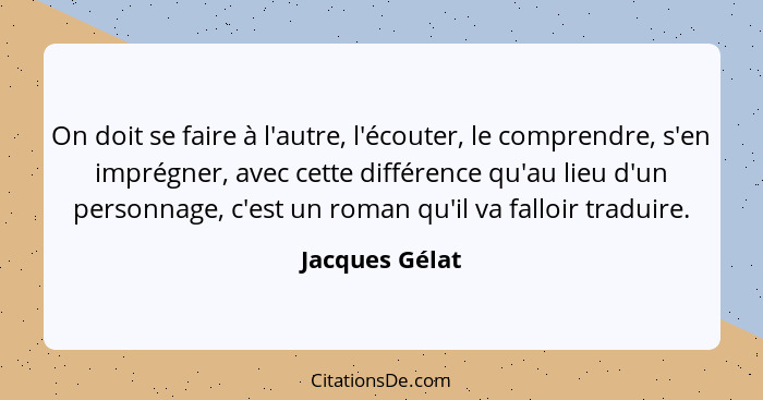 On doit se faire à l'autre, l'écouter, le comprendre, s'en imprégner, avec cette différence qu'au lieu d'un personnage, c'est un roman... - Jacques Gélat