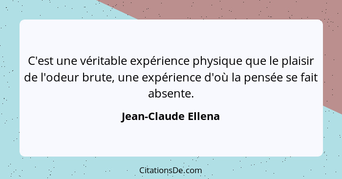 C'est une véritable expérience physique que le plaisir de l'odeur brute, une expérience d'où la pensée se fait absente.... - Jean-Claude Ellena