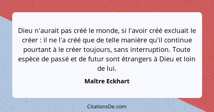 Dieu n'aurait pas créé le monde, si l'avoir créé excluait le créer : il ne l'a créé que de telle manière qu'il continue pourtant... - Maître Eckhart