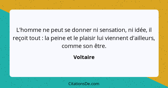 L'homme ne peut se donner ni sensation, ni idée, il reçoit tout : la peine et le plaisir lui viennent d'ailleurs, comme son être.... - Voltaire