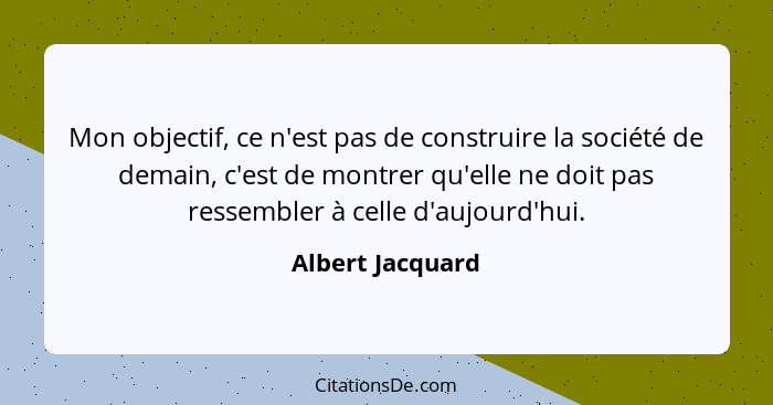 Mon objectif, ce n'est pas de construire la société de demain, c'est de montrer qu'elle ne doit pas ressembler à celle d'aujourd'hui... - Albert Jacquard