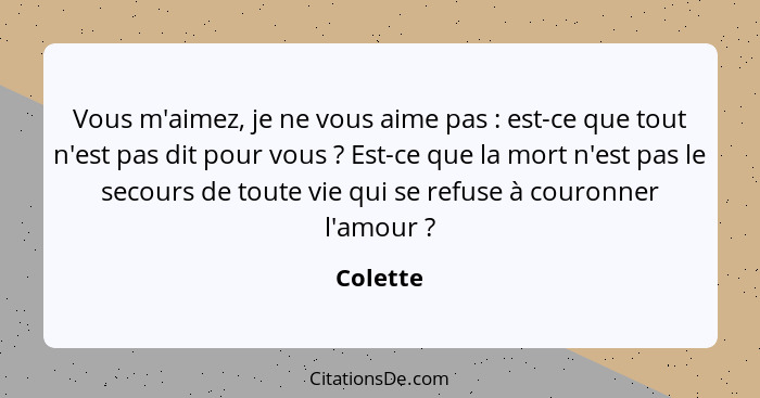 Vous m'aimez, je ne vous aime pas : est-ce que tout n'est pas dit pour vous ? Est-ce que la mort n'est pas le secours de toute vie... - Colette