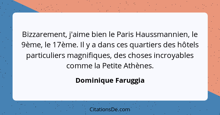 Bizzarement, j'aime bien le Paris Haussmannien, le 9ème, le 17ème. Il y a dans ces quartiers des hôtels particuliers magnifiques,... - Dominique Faruggia