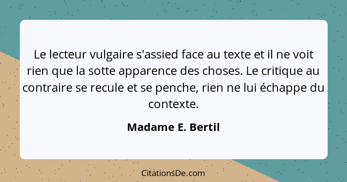 Le lecteur vulgaire s'assied face au texte et il ne voit rien que la sotte apparence des choses. Le critique au contraire se recule... - Madame E. Bertil