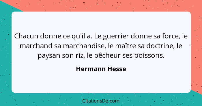 Chacun donne ce qu'il a. Le guerrier donne sa force, le marchand sa marchandise, le maître sa doctrine, le paysan son riz, le pêcheur... - Hermann Hesse