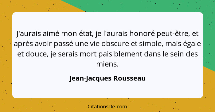 J'aurais aimé mon état, je l'aurais honoré peut-être, et après avoir passé une vie obscure et simple, mais égale et douce, je... - Jean-Jacques Rousseau