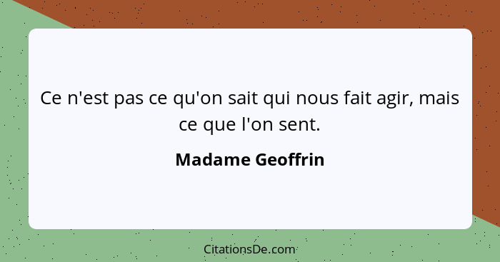 Ce n'est pas ce qu'on sait qui nous fait agir, mais ce que l'on sent.... - Madame Geoffrin