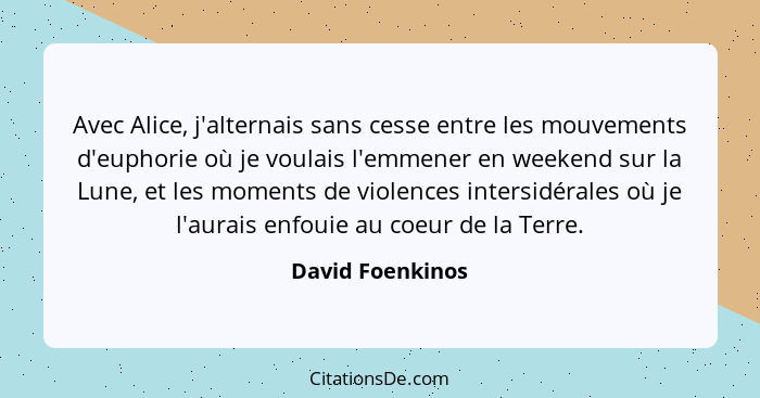 Avec Alice, j'alternais sans cesse entre les mouvements d'euphorie où je voulais l'emmener en weekend sur la Lune, et les moments de... - David Foenkinos