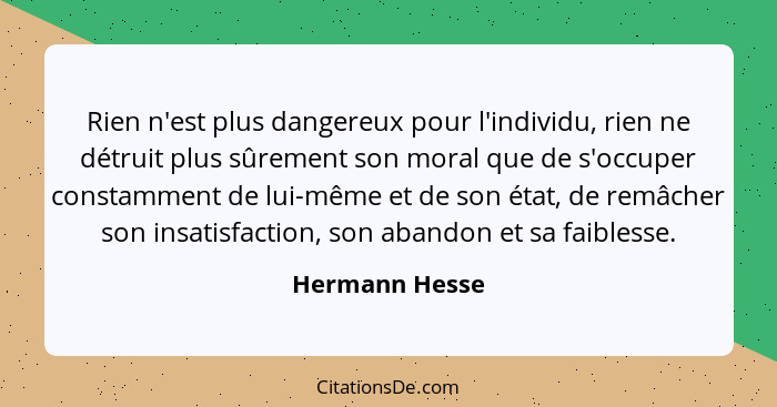 Rien n'est plus dangereux pour l'individu, rien ne détruit plus sûrement son moral que de s'occuper constamment de lui-même et de son... - Hermann Hesse