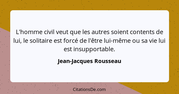 L'homme civil veut que les autres soient contents de lui, le solitaire est forcé de l'être lui-même ou sa vie lui est insuppor... - Jean-Jacques Rousseau