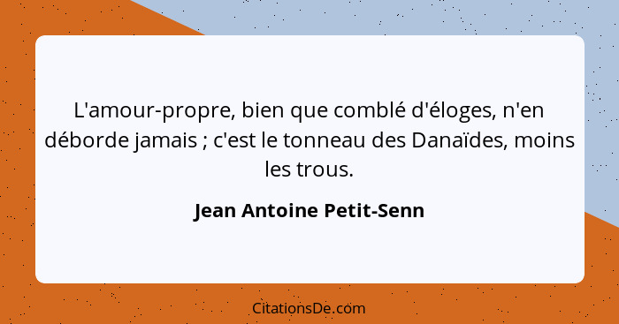 L'amour-propre, bien que comblé d'éloges, n'en déborde jamais ; c'est le tonneau des Danaïdes, moins les trous.... - Jean Antoine Petit-Senn