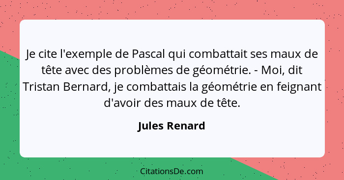 Je cite l'exemple de Pascal qui combattait ses maux de tête avec des problèmes de géométrie. - Moi, dit Tristan Bernard, je combattais... - Jules Renard