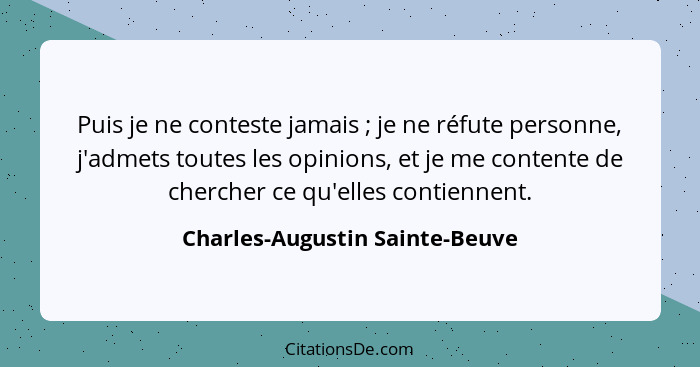 Puis je ne conteste jamais ; je ne réfute personne, j'admets toutes les opinions, et je me contente de chercher c... - Charles-Augustin Sainte-Beuve