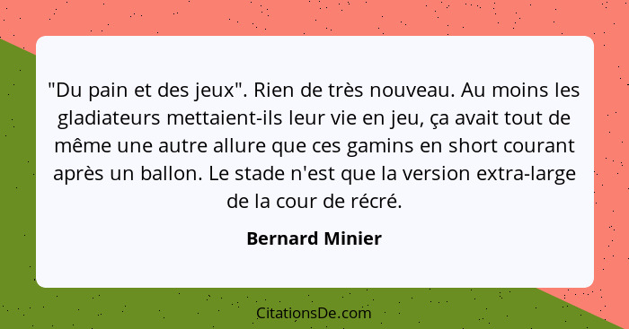 "Du pain et des jeux". Rien de très nouveau. Au moins les gladiateurs mettaient-ils leur vie en jeu, ça avait tout de même une autre... - Bernard Minier