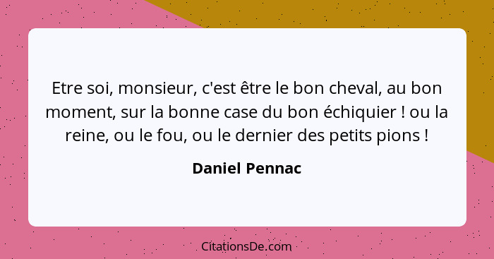 Etre soi, monsieur, c'est être le bon cheval, au bon moment, sur la bonne case du bon échiquier ! ou la reine, ou le fou, ou le d... - Daniel Pennac