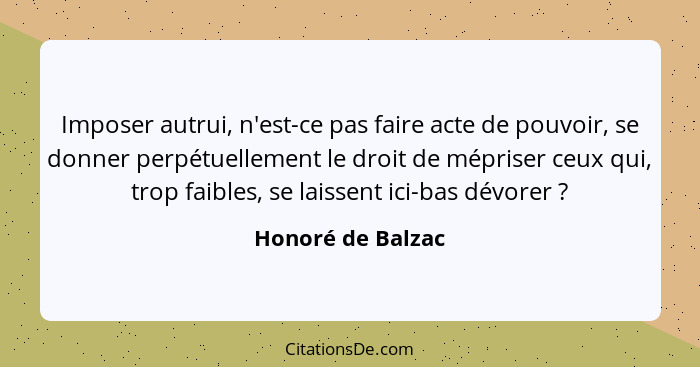 Imposer autrui, n'est-ce pas faire acte de pouvoir, se donner perpétuellement le droit de mépriser ceux qui, trop faibles, se laiss... - Honoré de Balzac