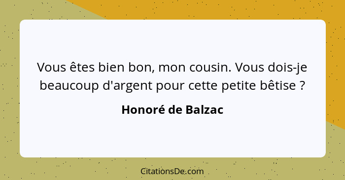 Vous êtes bien bon, mon cousin. Vous dois-je beaucoup d'argent pour cette petite bêtise ?... - Honoré de Balzac