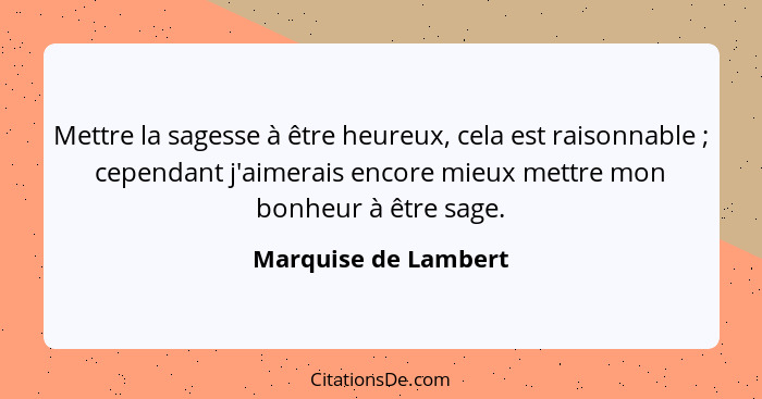 Mettre la sagesse à être heureux, cela est raisonnable ; cependant j'aimerais encore mieux mettre mon bonheur à être sage.... - Marquise de Lambert