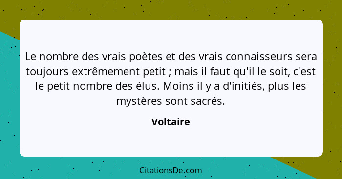 Le nombre des vrais poètes et des vrais connaisseurs sera toujours extrêmement petit ; mais il faut qu'il le soit, c'est le petit nomb... - Voltaire