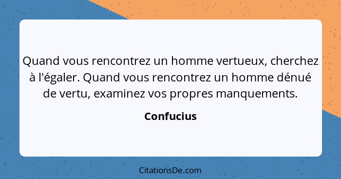 Quand vous rencontrez un homme vertueux, cherchez à l'égaler. Quand vous rencontrez un homme dénué de vertu, examinez vos propres manqueme... - Confucius