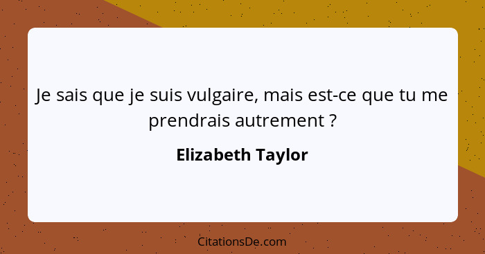 Je sais que je suis vulgaire, mais est-ce que tu me prendrais autrement ?... - Elizabeth Taylor