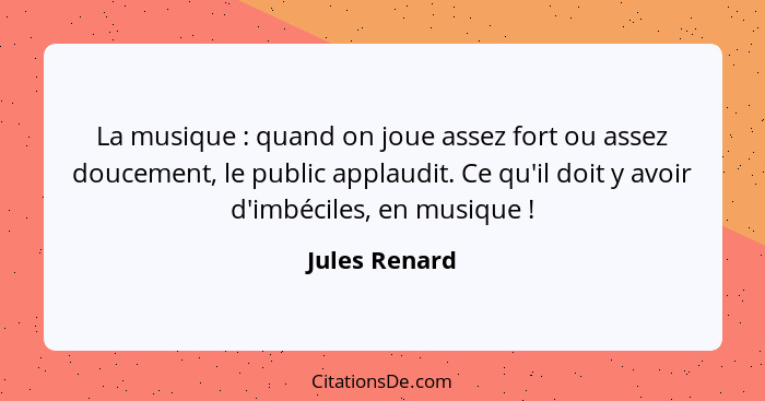 La musique : quand on joue assez fort ou assez doucement, le public applaudit. Ce qu'il doit y avoir d'imbéciles, en musique ... - Jules Renard