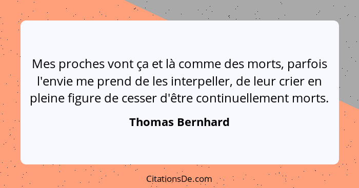 Mes proches vont ça et là comme des morts, parfois l'envie me prend de les interpeller, de leur crier en pleine figure de cesser d'ê... - Thomas Bernhard